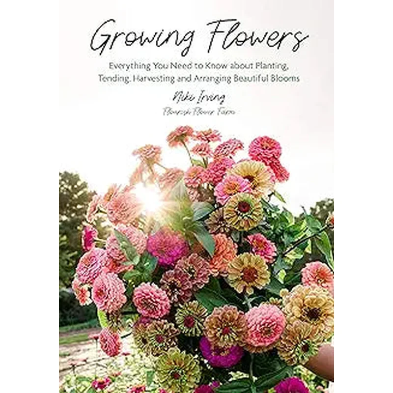 Growing Flowers: Everything You Need to Know about Planting, Tending, Harvesting and Arranging Beautiful Blooms